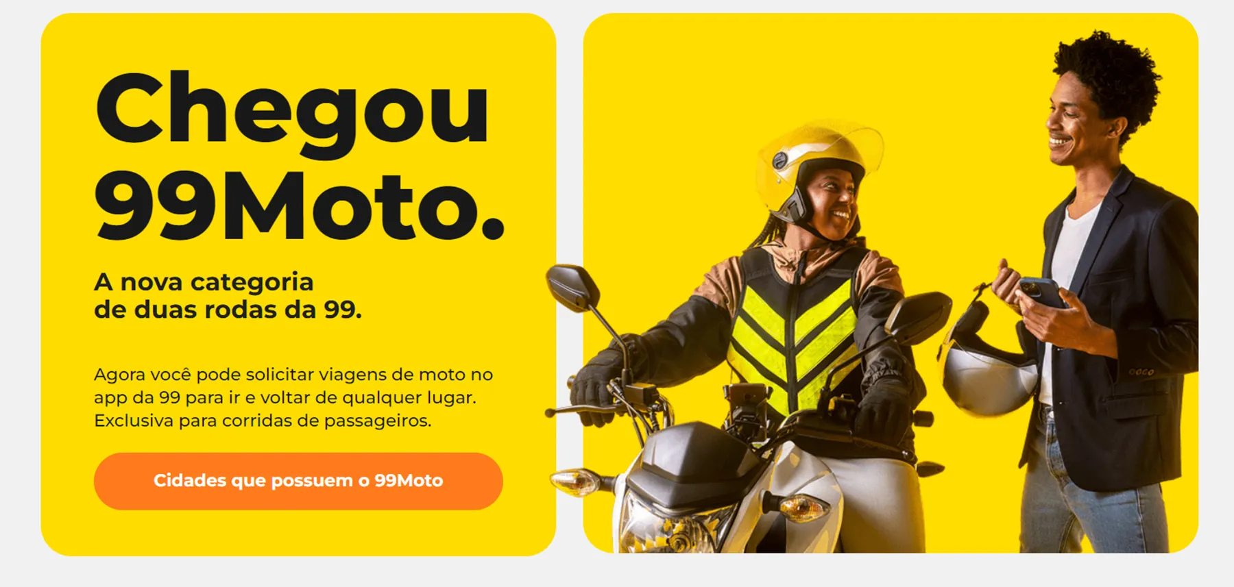 Banner amarelo da 99 com o texto "Chegou 99Moto", em que uma passageira de capacete e colete refletivo anda de moto enquanto um motorista sorridente, de paletó…